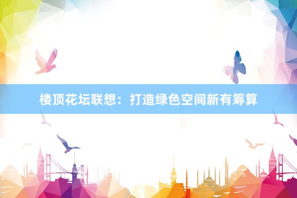 楼顶花坛联想：打造绿色空间新有筹算