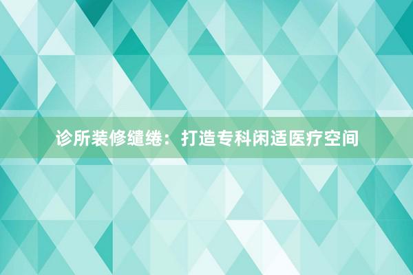 诊所装修缱绻:打造专科闲适医疗空间