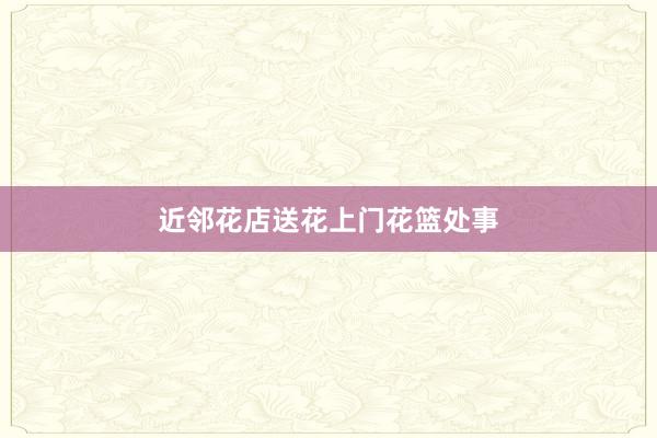 近邻花店送花上门花篮处事